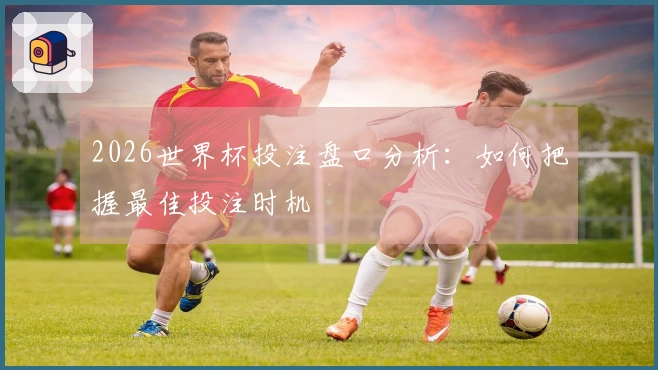 2026世界杯投注盘口分析：如何把握最佳投注时机
